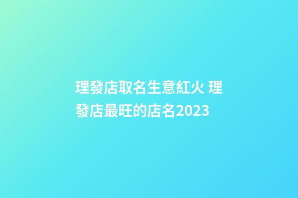 理發店取名生意紅火 理發店最旺的店名2023